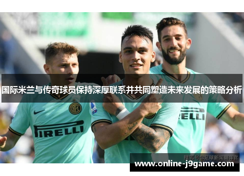 国际米兰与传奇球员保持深厚联系并共同塑造未来发展的策略分析