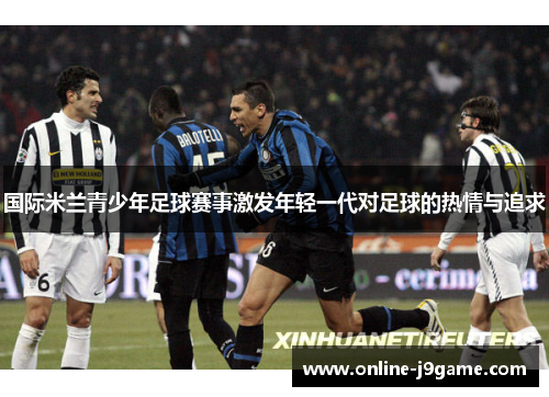 国际米兰青少年足球赛事激发年轻一代对足球的热情与追求 国际米兰青少年足球赛事激发年轻一代对足球的热情与追求