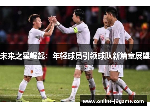 未来之星崛起:年轻球员引领球队新篇章展望 未来之星崛起:年轻球员引领球队新篇章展望