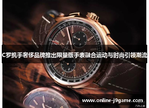 C罗携手奢侈品牌推出限量版手表融合运动与时尚引领潮流 C罗携手奢侈品牌推出限量版手表融合运动与时尚引领潮流