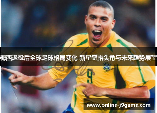 梅西退役后全球足球格局变化 新星崭露头角与未来趋势展望 梅西退役后全球足球格局变化 新星崭露头角与未来趋势展望