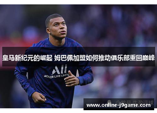 皇马新纪元的崛起 姆巴佩加盟如何推动俱乐部重回巅峰 皇马新纪元的崛起 姆巴佩加盟如何推动俱乐部重回巅峰