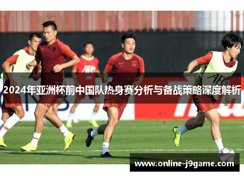 2024年亚洲杯前中国队热身赛分析与备战策略深度解析