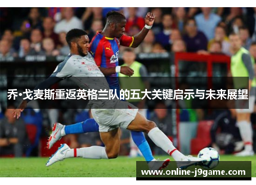 乔·戈麦斯重返英格兰队的五大关键启示与未来展望 乔·戈麦斯重返英格兰队的五大关键启示与未来展望