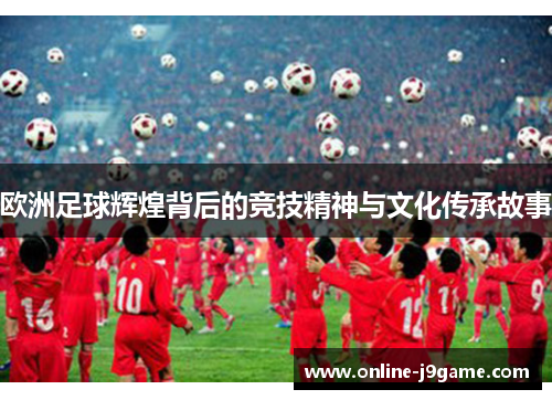 欧洲足球辉煌背后的竞技精神与文化传承故事 欧洲足球辉煌背后的竞技精神与文化传承故事