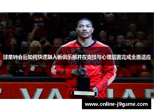 球星转会后如何快速融入新俱乐部并在竞技与心理层面完成全面适应 球星转会后如何快速融入新俱乐部并在竞技与心理层面完成全面适应
