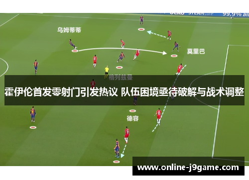 霍伊伦首发零射门引发热议 队伍困境亟待破解与战术调整