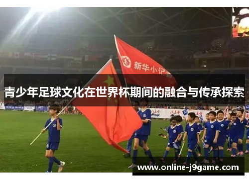 青少年足球文化在世界杯期间的融合与传承探索 青少年足球文化在世界杯期间的融合与传承探索