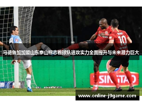 马德鲁加加盟山东泰山标志着球队进攻实力全面提升与未来潜力巨大 马德鲁加加盟山东泰山标志着球队进攻实力全面提升与未来潜力巨大