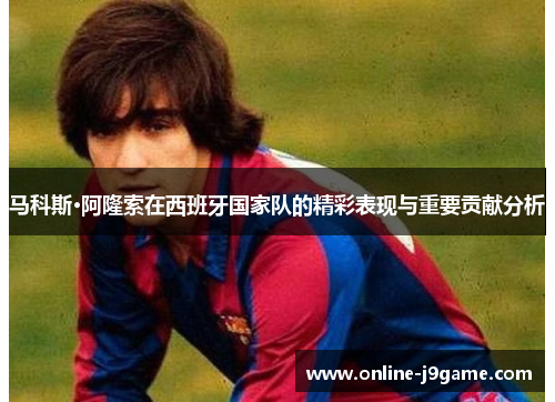 马科斯·阿隆索在西班牙国家队的精彩表现与重要贡献分析 马科斯·阿隆索在西班牙国家队的精彩表现与重要贡献分析