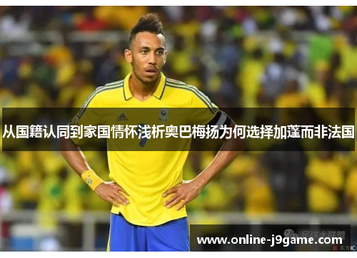 从国籍认同到家国情怀浅析奥巴梅扬为何选择加蓬而非法国 从国籍认同到家国情怀浅析奥巴梅扬为何选择加蓬而非法国