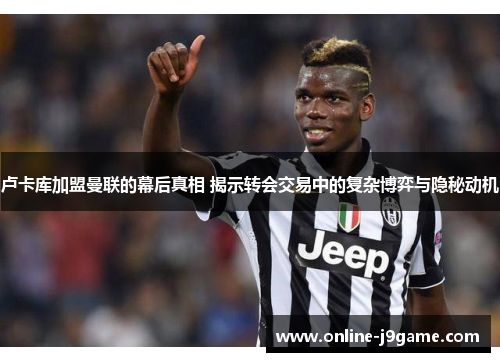 卢卡库加盟曼联的幕后真相 揭示转会交易中的复杂博弈与隐秘动机