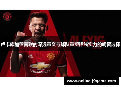 卢卡库加盟曼联的深远意义与球队重塑锋线实力的明智选择 卢卡库加盟曼联的深远意义与球队重塑锋线实力的明智选择