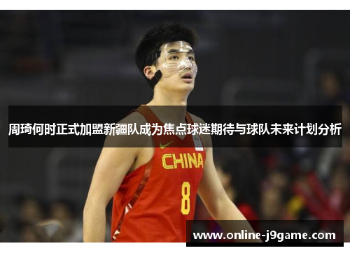 周琦何时正式加盟新疆队成为焦点球迷期待与球队未来计划分析