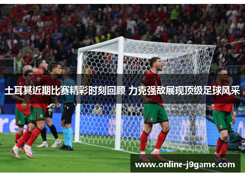 土耳其近期比赛精彩时刻回顾 力克强敌展现顶级足球风采