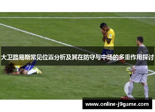 大卫路易斯常见位置分析及其在防守与中场的多重作用探讨