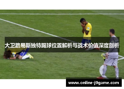 大卫路易斯独特踢球位置解析与战术价值深度剖析