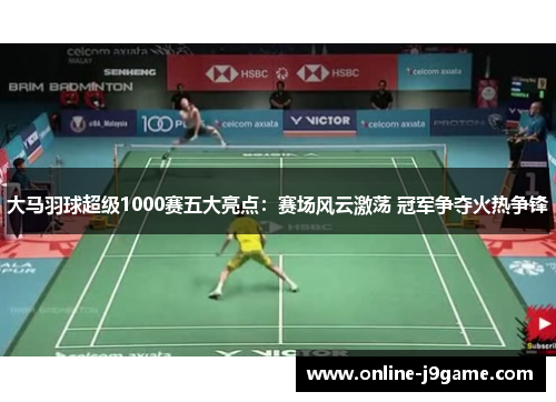大马羽球超级1000赛五大亮点：赛场风云激荡 冠军争夺火热争锋