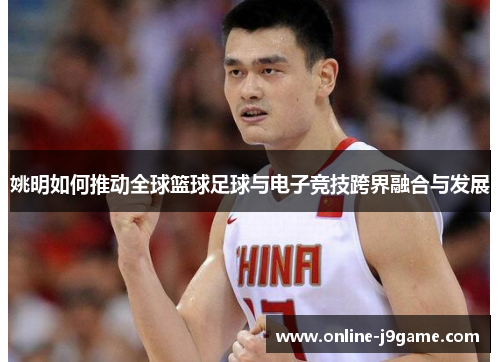 姚明如何推动全球篮球足球与电子竞技跨界融合与发展