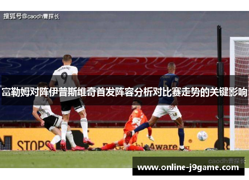 富勒姆对阵伊普斯维奇首发阵容分析对比赛走势的关键影响