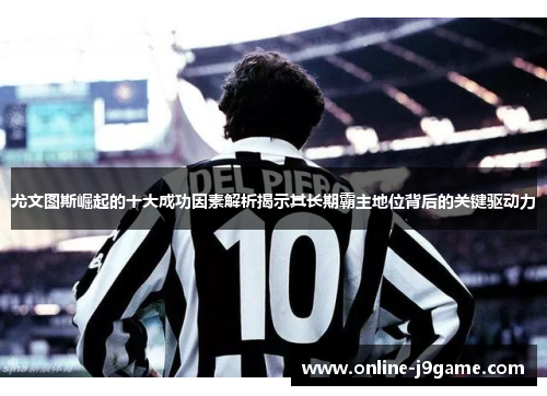 尤文图斯崛起的十大成功因素解析揭示其长期霸主地位背后的关键驱动力