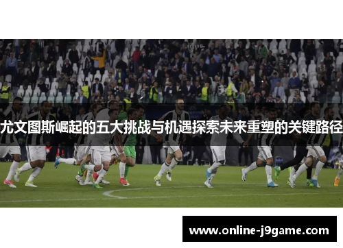 尤文图斯崛起的五大挑战与机遇探索未来重塑的关键路径