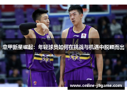 意甲新星崛起:年轻球员如何在挑战与机遇中脱颖而出 意甲新星崛起:年轻球员如何在挑战与机遇中脱颖而出